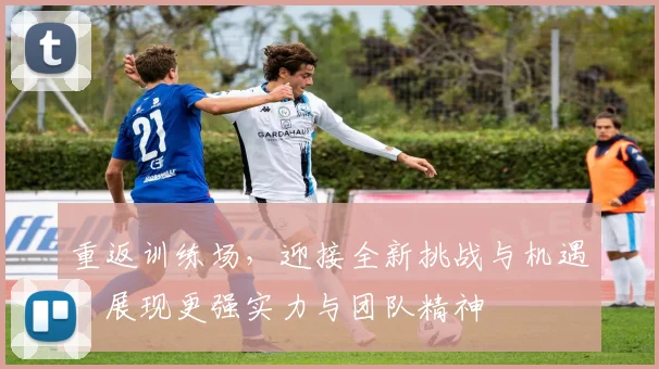 重返训练场，迎接全新挑战与机遇，展现更强实力与团队精神