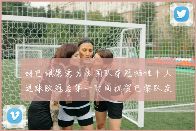 姆巴佩愿意为法国队夺冠牺牲个人进球欧冠后第一时间祝贺巴黎队友