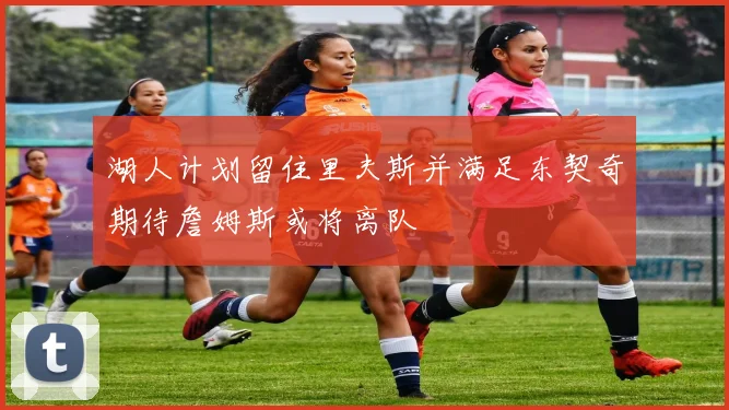 湖人计划留住里夫斯并满足东契奇期待詹姆斯或将离队