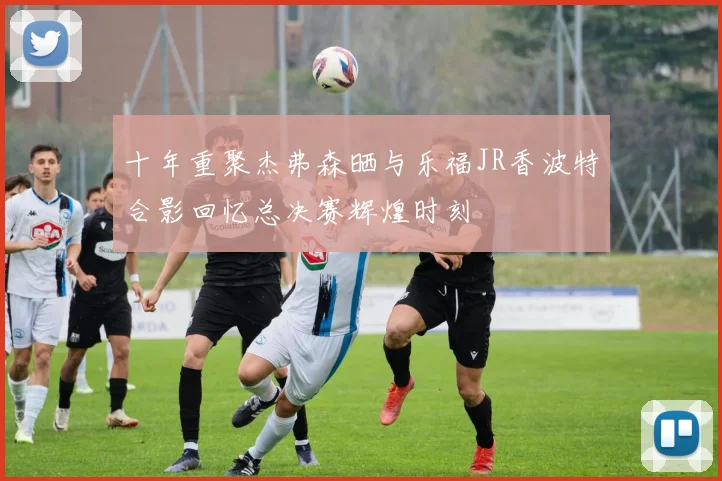 十年重聚杰弗森晒与乐福JR香波特合影回忆总决赛辉煌时刻