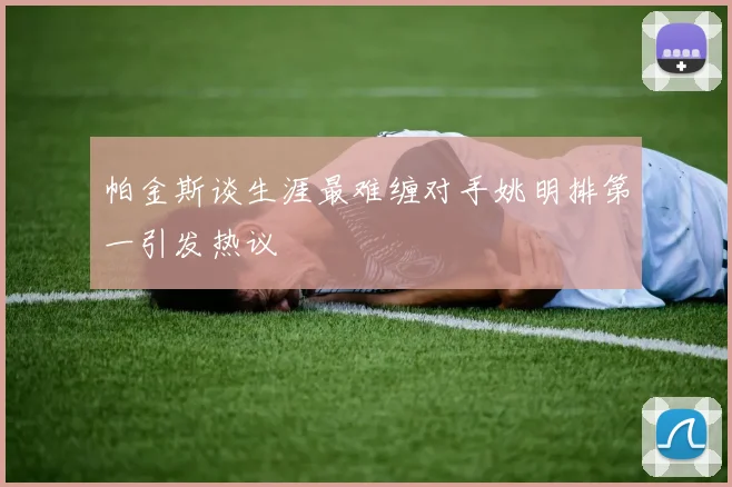 帕金斯谈生涯最难缠对手姚明排第一引发热议