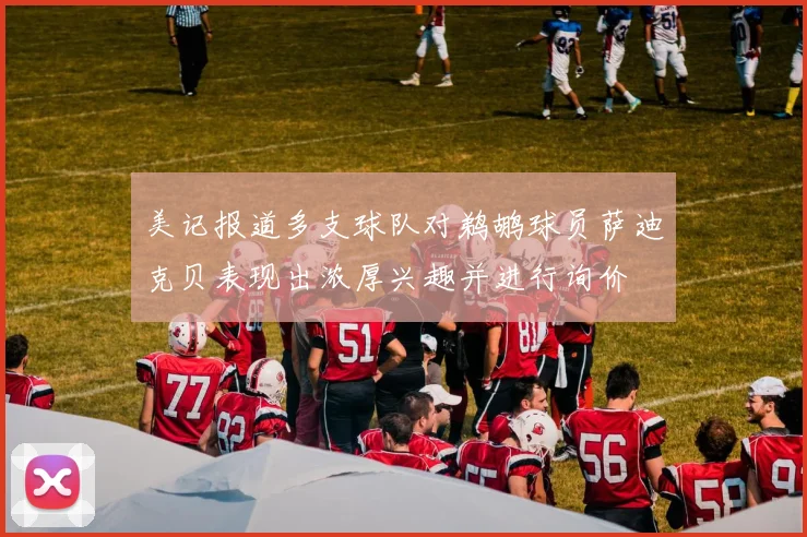 美记报道多支球队对鹈鹕球员萨迪克贝表现出浓厚兴趣并进行询价