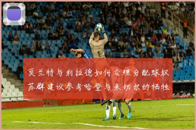 莫兰特与利拉德如何合理分配球权苏群建议参考哈登与米切尔的牺牲精神