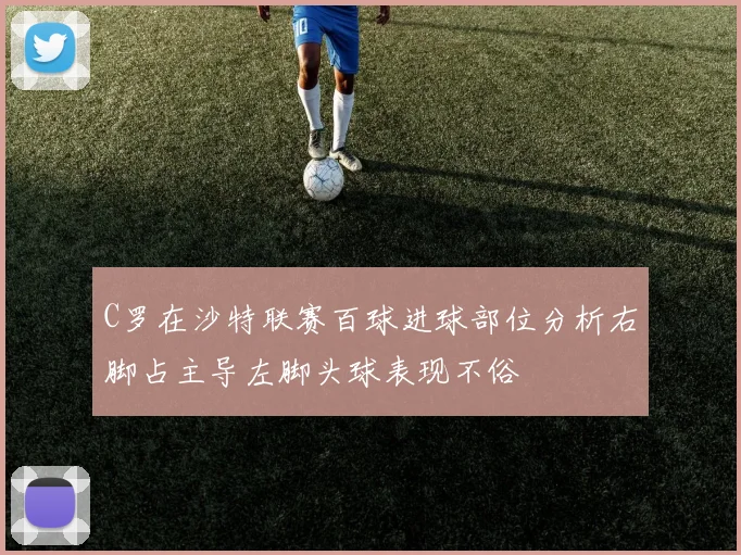 C罗在沙特联赛百球进球部位分析右脚占主导左脚头球表现不俗