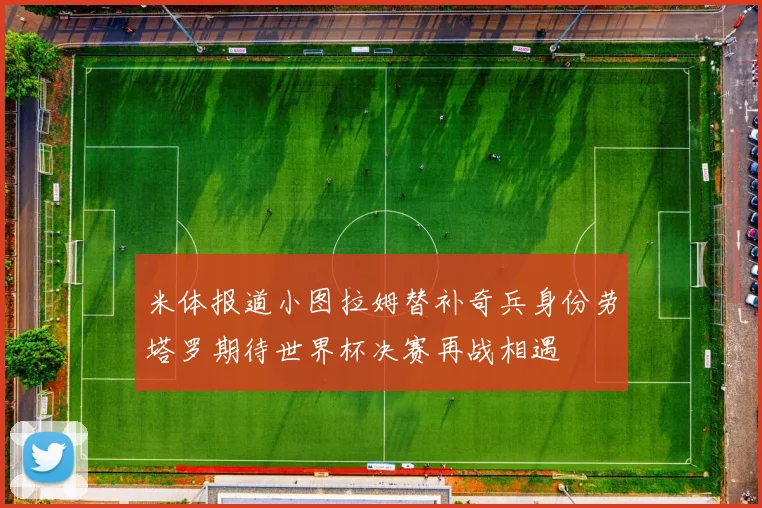 米体报道小图拉姆替补奇兵身份劳塔罗期待世界杯决赛再战相遇