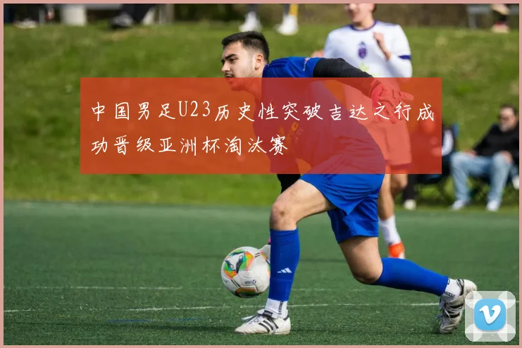 中国男足U23历史性突破吉达之行成功晋级亚洲杯淘汰赛