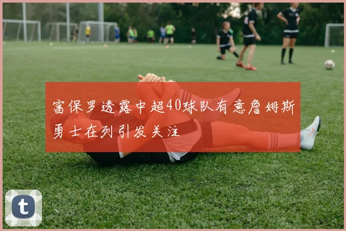 富保罗透露中超40球队有意詹姆斯勇士在列引发关注