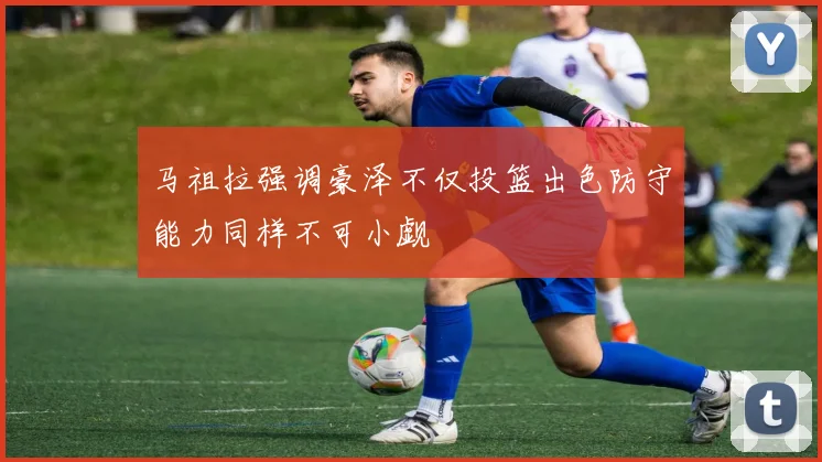 马祖拉强调豪泽不仅投篮出色防守能力同样不可小觑