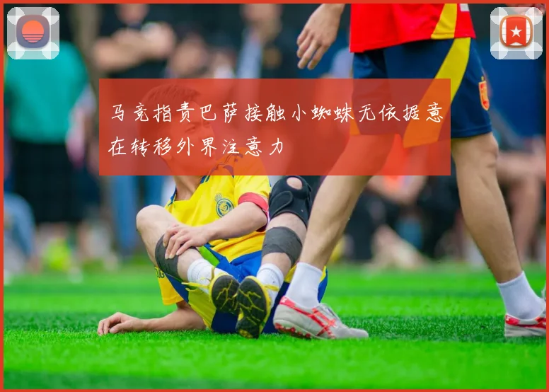 马竞指责巴萨接触小蜘蛛无依据意在转移外界注意力
