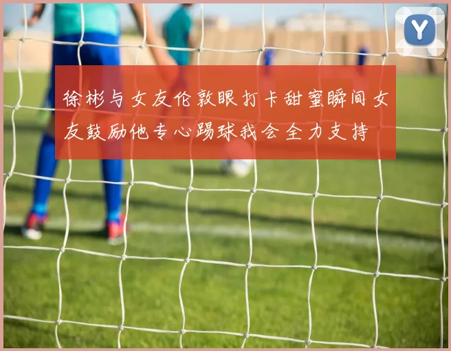 徐彬与女友伦敦眼打卡甜蜜瞬间女友鼓励他专心踢球我会全力支持