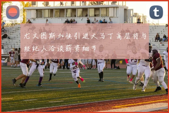 尤文图斯加快引进大马丁高层将与经纪人洽谈薪资细节