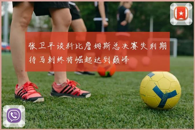 张卫平谈科比詹姆斯总决赛失利期待马刺终将崛起达到巅峰