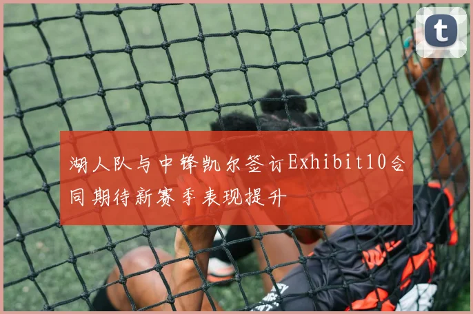 湖人队与中锋凯尔签订Exhibit10合同期待新赛季表现提升