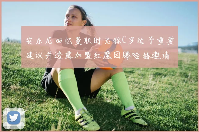安东尼回忆曼联时光称C罗给予重要建议并透露加盟红魔因滕哈赫邀请