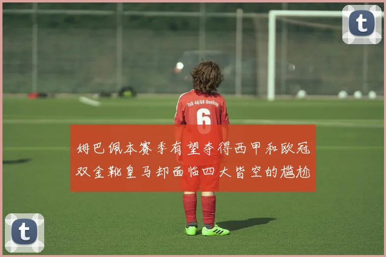 姆巴佩本赛季有望夺得西甲和欧冠双金靴皇马却面临四大皆空的尴尬局面