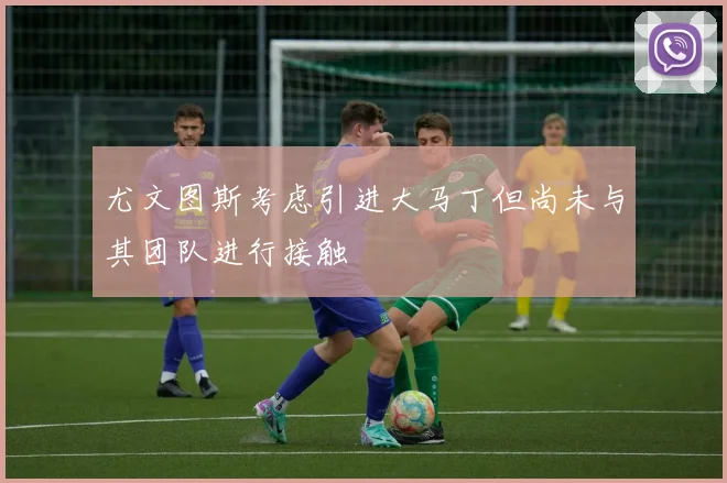 尤文图斯考虑引进大马丁但尚未与其团队进行接触