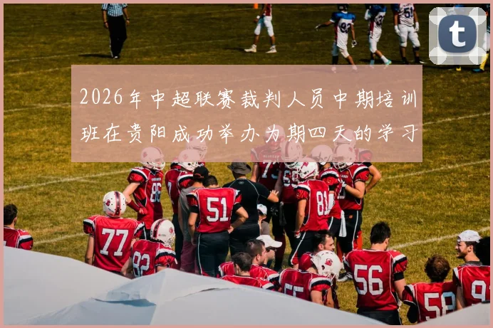 2026年中超联赛裁判人员中期培训班在贵阳成功举办为期四天的学习与交流活动