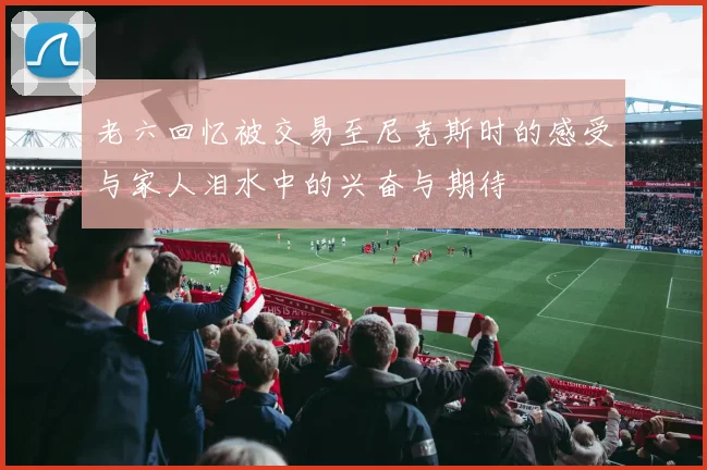 老六回忆被交易至尼克斯时的感受与家人泪水中的兴奋与期待