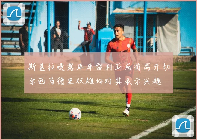 斯基拉透露库库雷利亚或将离开切尔西马德里双雄均对其表示兴趣