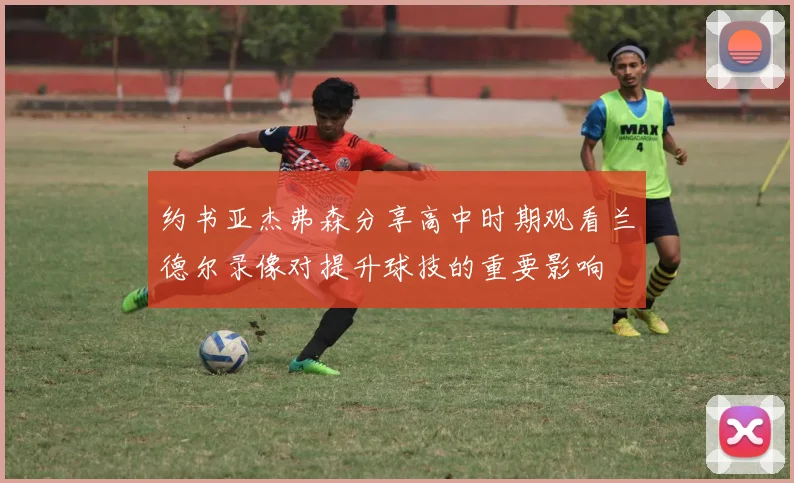 约书亚杰弗森分享高中时期观看兰德尔录像对提升球技的重要影响