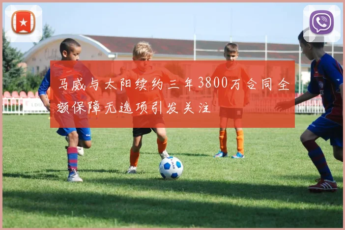 马威与太阳续约三年3800万合同全额保障无选项引发关注