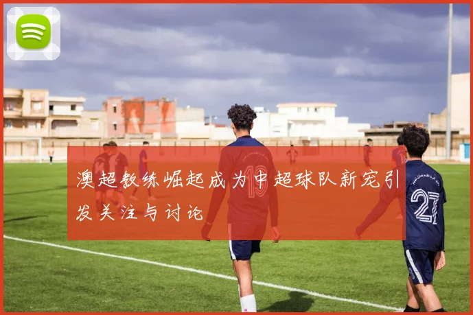 澳超教练崛起成为中超球队新宠引发关注与讨论