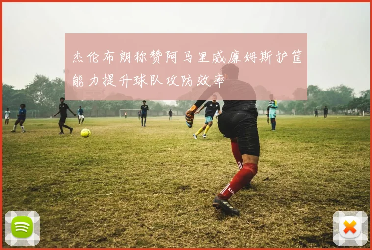 杰伦布朗称赞阿马里威廉姆斯护筐能力提升球队攻防效率