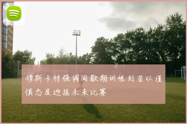 穆斯卡特强调间歇期训练刻苦以谨慎态度迎接未来比赛