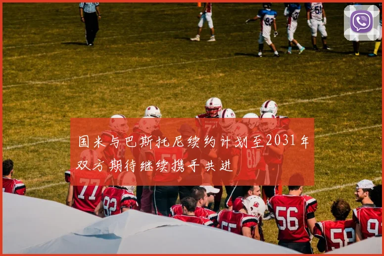 国米与巴斯托尼续约计划至2031年双方期待继续携手共进