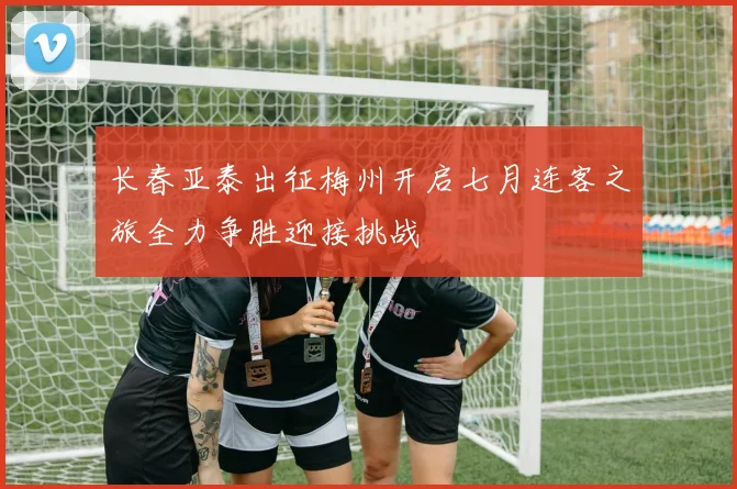 长春亚泰出征梅州开启七月连客之旅全力争胜迎接挑战